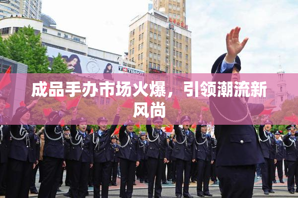 成品手办市场火爆，引领潮流新风尚