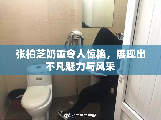 张柏芝奶重令人惊艳，展现出不凡魅力与风采