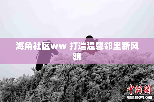 海角社区ww 打造温馨邻里新风貌