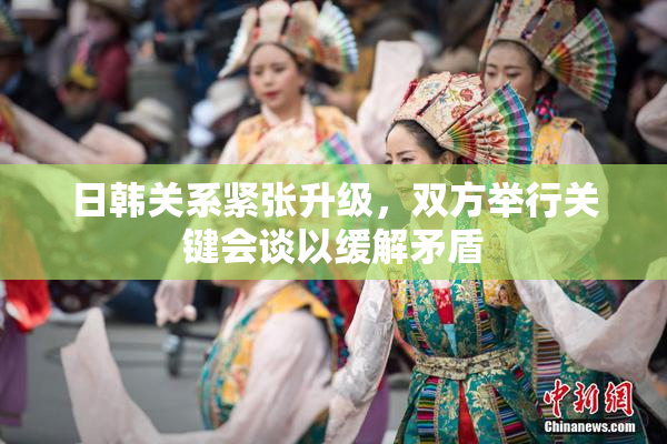 日韩关系紧张升级，双方举行关键会谈以缓解矛盾