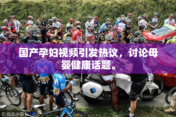 国产孕妇视频引发热议，讨论母婴健康话题。