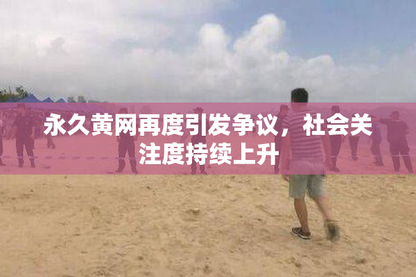 永久黄网再度引发争议，社会关注度持续上升