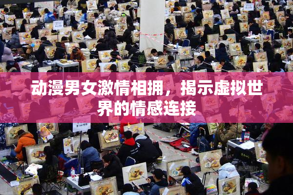 动漫男女激情相拥，揭示虚拟世界的情感连接