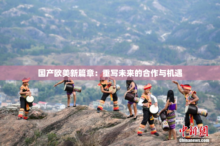 国产欧美新篇章：重写未来的合作与机遇