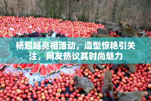 杨超越亮相活动，造型惊艳引关注，网友热议其时尚魅力
