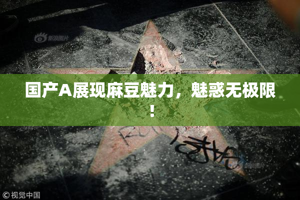 国产A展现麻豆魅力，魅惑无极限！