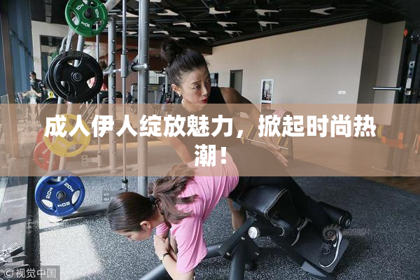 成人伊人绽放魅力，掀起时尚热潮！