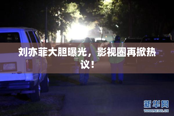 刘亦菲大胆曝光，影视圈再掀热议！