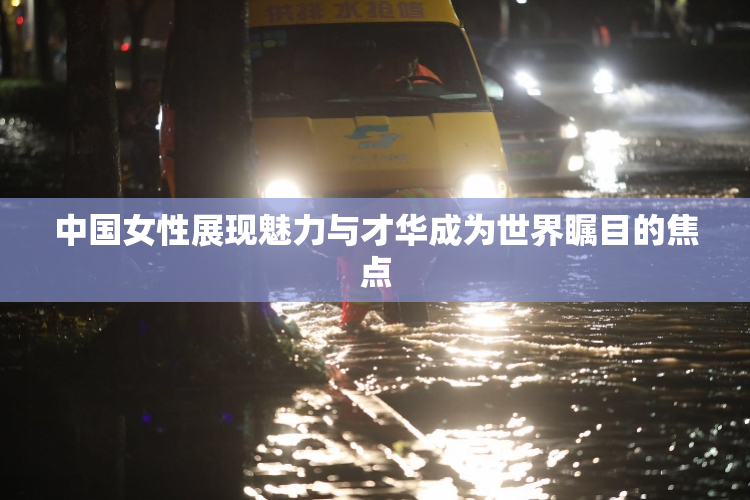中国女性展现魅力与才华成为世界瞩目的焦点