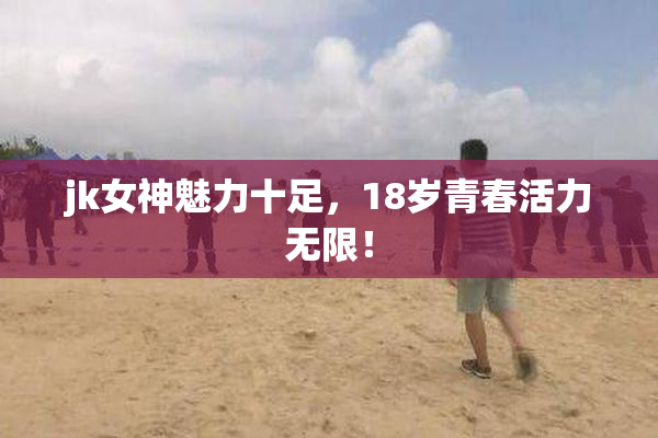 jk女神魅力十足，18岁青春活力无限！