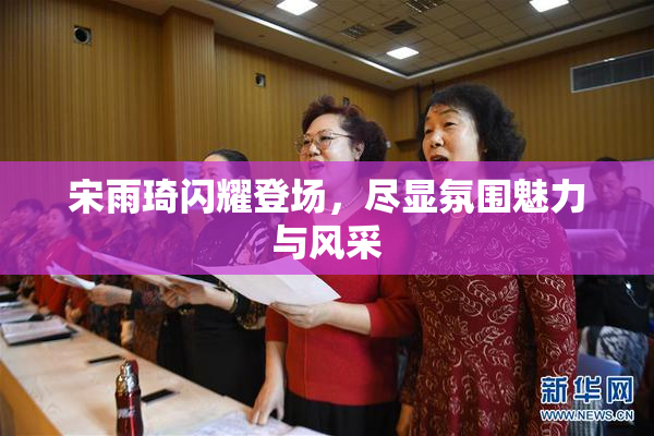 宋雨琦闪耀登场，尽显氛围魅力与风采