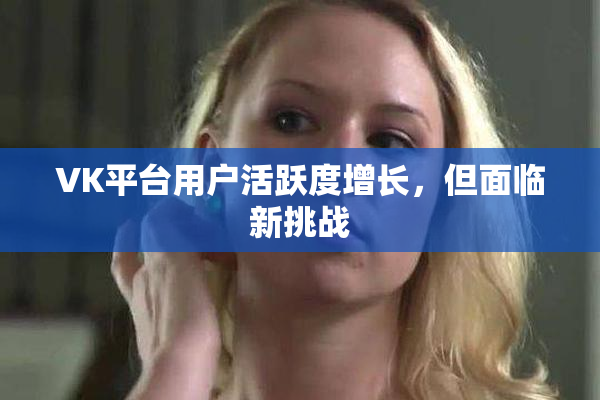 VK平台用户活跃度增长，但面临新挑战