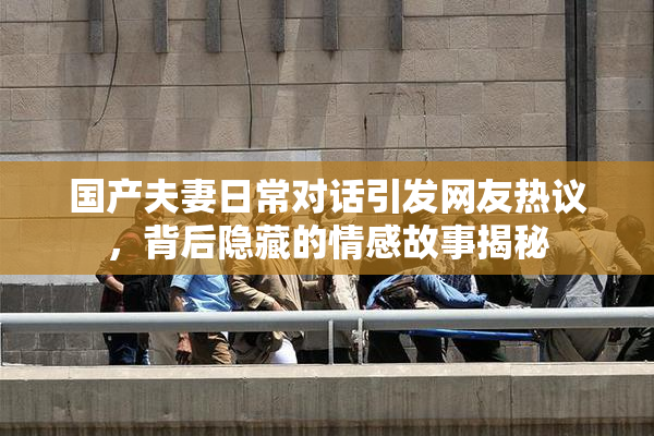 国产夫妻日常对话引发网友热议，背后隐藏的情感故事揭秘