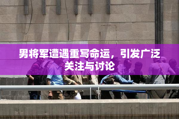 男将军遭遇重写命运，引发广泛关注与讨论