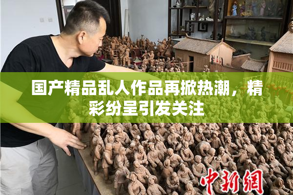 国产精品乱人作品再掀热潮，精彩纷呈引发关注