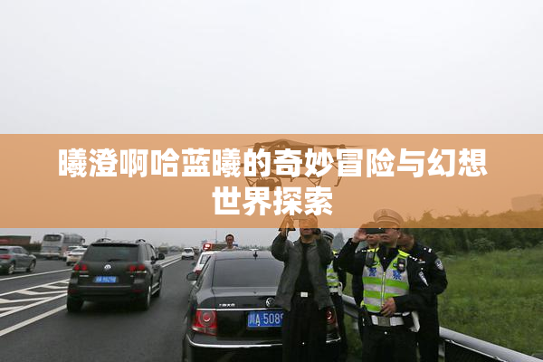 曦澄啊哈蓝曦的奇妙冒险与幻想世界探索