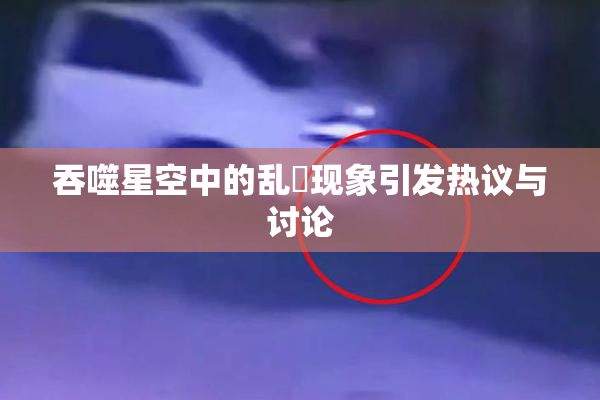 吞噬星空中的乱婬现象引发热议与讨论