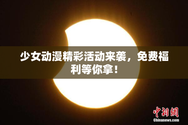 少女动漫精彩活动来袭，免费福利等你拿！