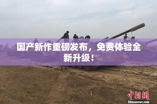 国产新作重磅发布，免费体验全新升级！