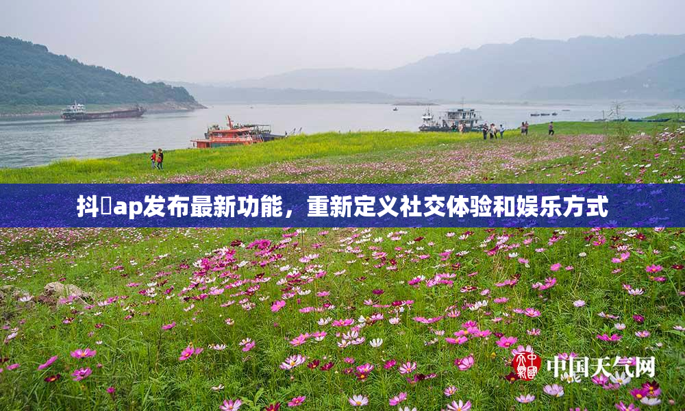 抖抈ap发布最新功能，重新定义社交体验和娱乐方式