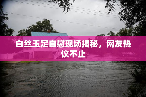 白丝玉足自慰现场揭秘，网友热议不止