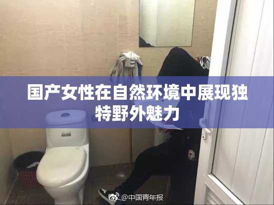 国产女性在自然环境中展现独特野外魅力