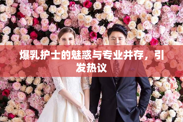 爆乳护士的魅惑与专业并存，引发热议
