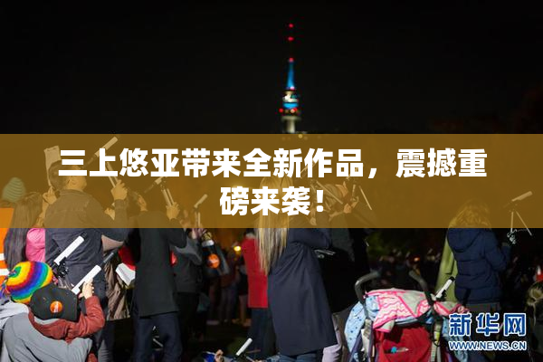 三上悠亚带来全新作品，震撼重磅来袭！