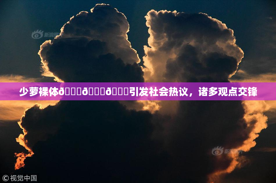 少萝裸体🔞🔞🔞引发社会热议，诸多观点交锋