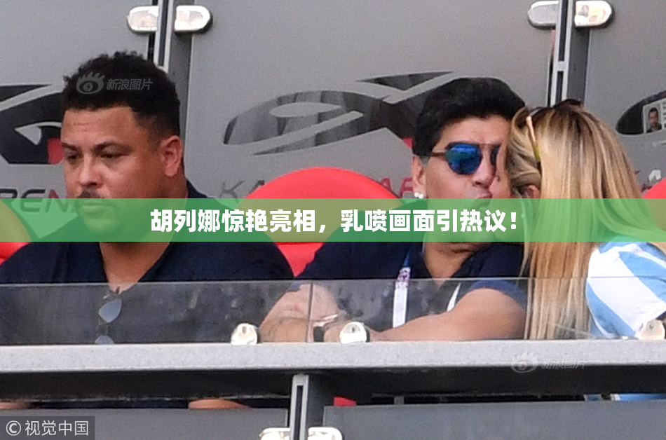 胡列娜惊艳亮相，乳喷画面引热议！