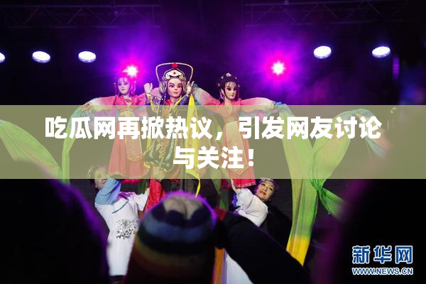 吃瓜网再掀热议，引发网友讨论与关注！