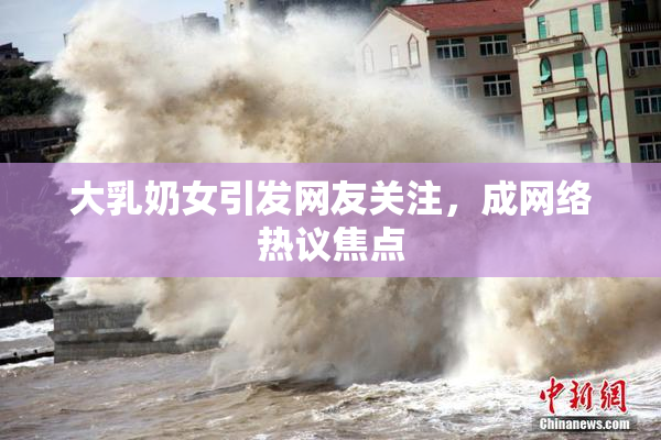 大乳奶女引发网友关注，成网络热议焦点