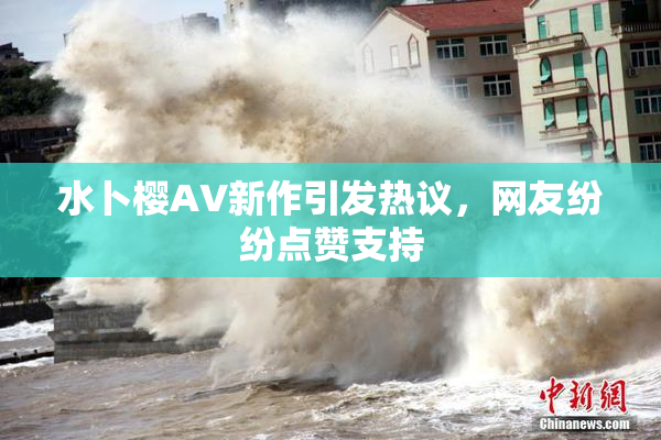 水卜樱AV新作引发热议，网友纷纷点赞支持