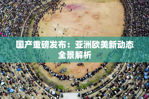 国产重磅发布：亚洲欧美新动态全景解析