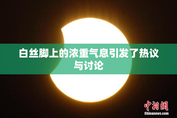白丝脚上的浓重气息引发了热议与讨论