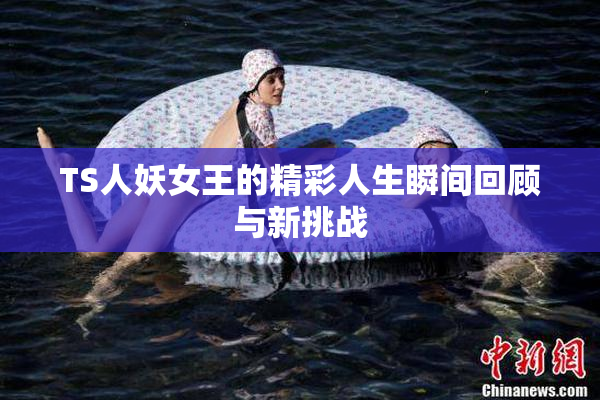 TS人妖女王的精彩人生瞬间回顾与新挑战