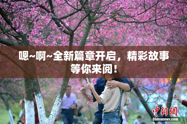 嗯~啊~全新篇章开启，精彩故事等你来阅！