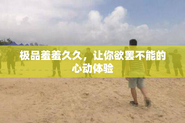 极品羞羞久久，让你欲罢不能的心动体验
