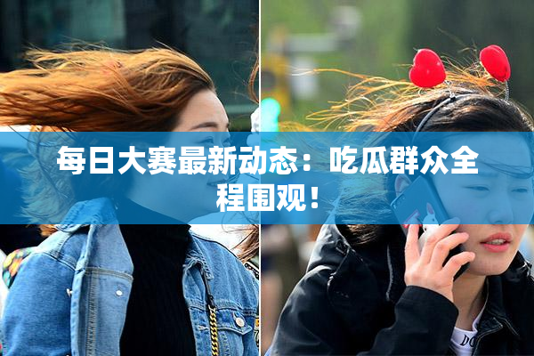 每日大赛最新动态：吃瓜群众全程围观！