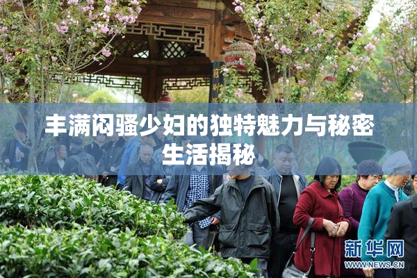 丰满闷骚少妇的独特魅力与秘密生活揭秘