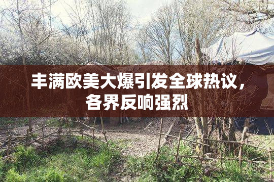 丰满欧美大爆引发全球热议，各界反响强烈