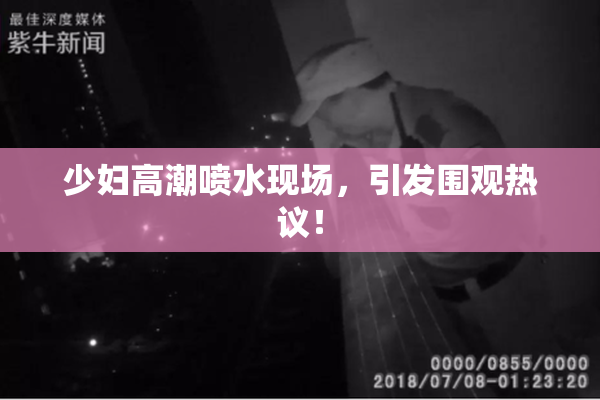 少妇高潮喷水现场，引发围观热议！