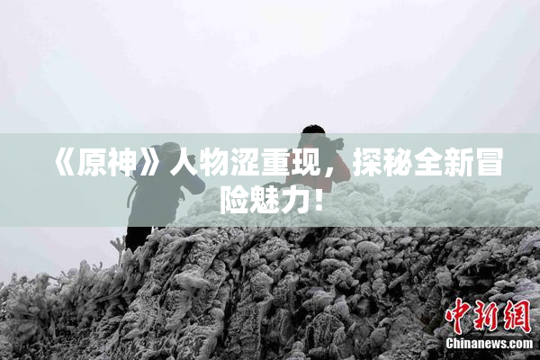 《原神》人物涩重现，探秘全新冒险魅力！