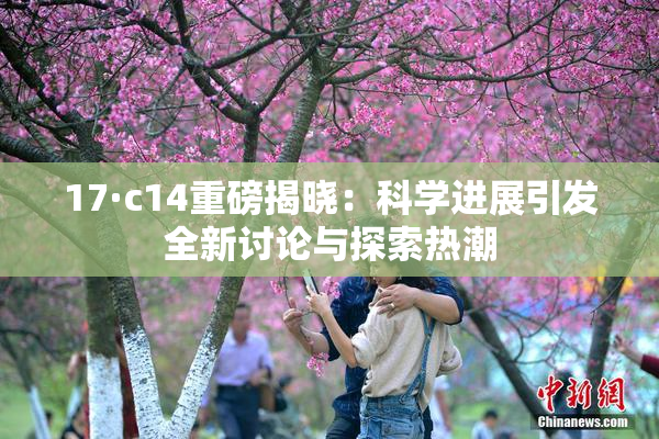17·c14重磅揭晓：科学进展引发全新讨论与探索热潮
