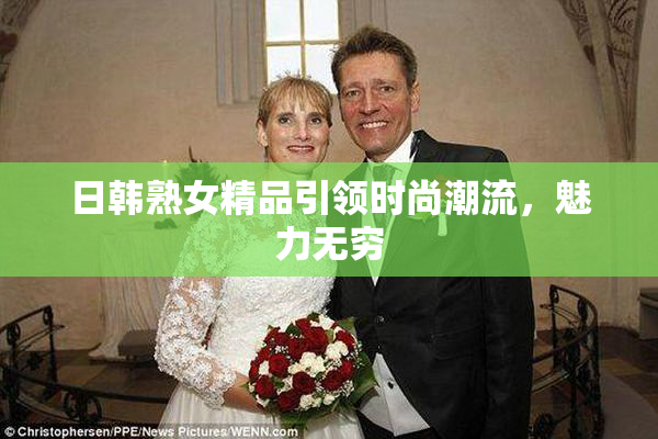 日韩熟女精品引领时尚潮流，魅力无穷