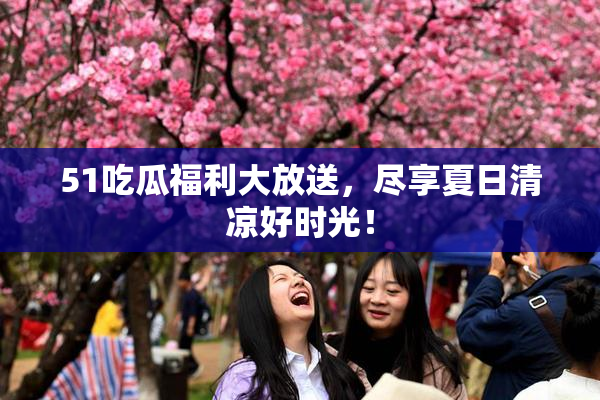 51吃瓜福利大放送，尽享夏日清凉好时光！