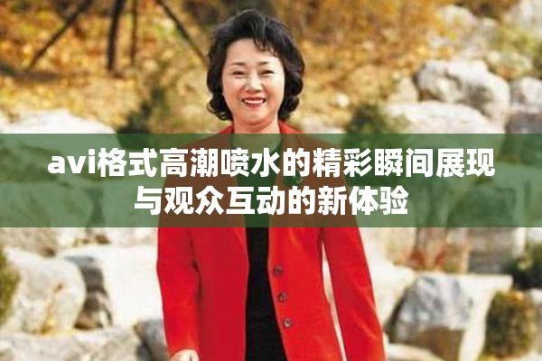avi格式高潮喷水的精彩瞬间展现与观众互动的新体验