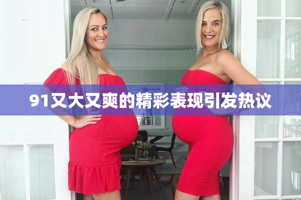 91又大又爽的精彩表现引发热议