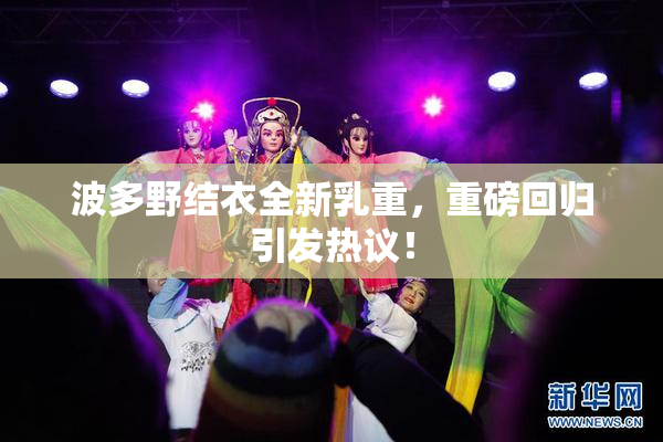 波多野结衣全新乳重，重磅回归引发热议！