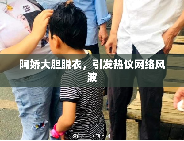 阿娇大胆脱衣，引发热议网络风波